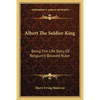 Albert The Soldier-King: Being The Life Story Of Belgium's Beloved Ruler - Paperback