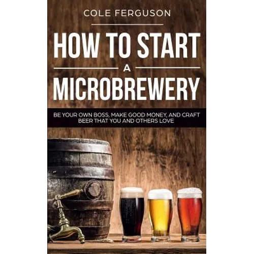 How to Start a Microbrewery: Be Your Own Boss, Make Good Money, and Craft Beer That You and Others Love - Paperback