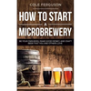 How to Start a Microbrewery: Be Your Own Boss, Make Good Money, and Craft Beer That You and Others Love - Paperback