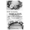 How to Make Wreaths: Simple Beginners Guide to Learning Wreaths Making - Paperback