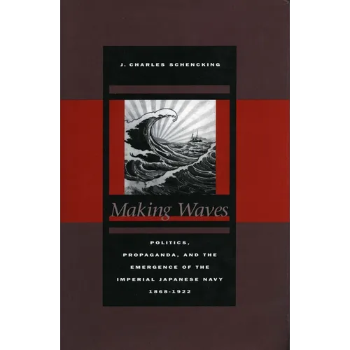 Making Waves: Politics, Propaganda, and the Emergence of the Imperial Japanese Navy, 1868-1922 - Hardcover