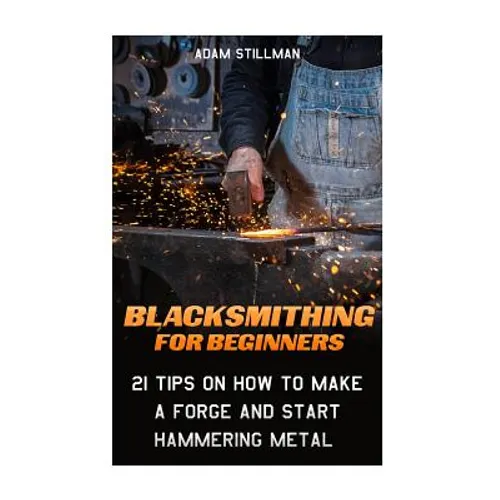 Blacksmithing For Beginners: 21 Tips On How to Make A Forge and Start Hammering Metal: (Blacksmithing, blacksmith, how to blacksmith, how to blacks - Paperback