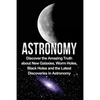 Astronomy: Astronomy For Beginners: Discover The Amazing Truth About New Galaxies, Worm Holes, Black Holes And The Latest Discoveries In Astronomy - Paperback