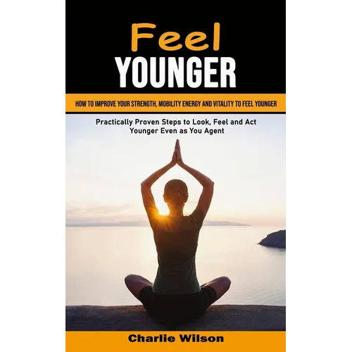 Feel Younger: How to Improve Your Strength, Mobility Energy and Vitality to Feel Younger (Practically Proven Steps to Look, Feel and Act Younger Even - Paperback