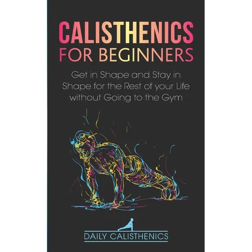 Calisthenics for Beginners: Get in Shape and Stay in Shape for the Rest of your Life without Going to the Gym - Paperback