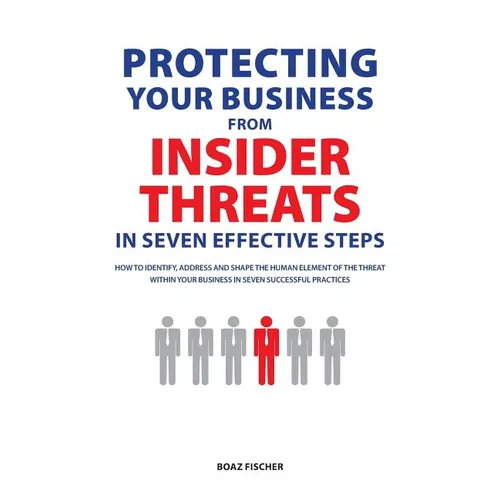 Protecting Your Business From Insider Threats In Seven Effective Steps: How To Identify, Address And Shape The Human Element Of The Threat Within Your - Paperback