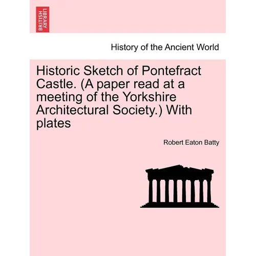 Historic Sketch of Pontefract Castle. (a Paper Read at a Meeting of the Yorkshire Architectural Society.) with Plates - Paperback