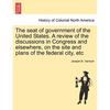 The Seat of Government of the United States. a Review of the Discussions in Congress and Elsewhere, on the Site and Plans of the Federal City, Etc - Paperback