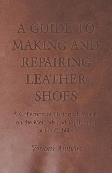 A Guide to Making and Repairing Leather Shoes - A Collection of Historical Articles on the Methods and Equipment of the Cobbler - Paperback