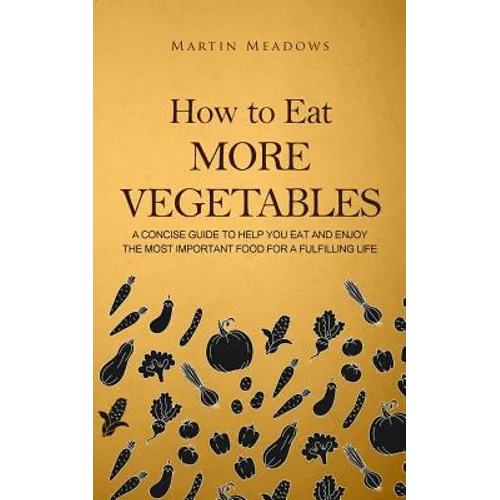 How to Eat More Vegetables: A Concise Guide to Help You Eat and Enjoy the Most Important Food for a Fulfilling Life - Paperback