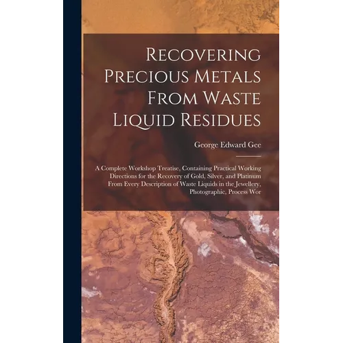 Recovering Precious Metals From Waste Liquid Residues; a Complete Workshop Treatise, Containing Practical Working Directions for the Recovery of Gold, - Hardcover