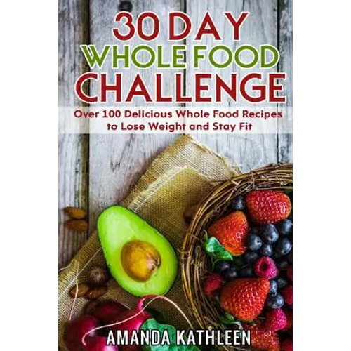 30 Day Whole Food Challenge: Over 100 Delicious Whole Food Recipes to Lose Weight and Stay Fit - Paperback