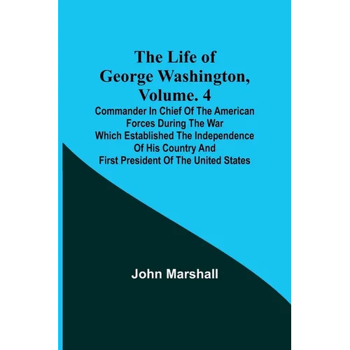 The Life of George Washington, Volume. 4: Commander in Chief of the American Forces During the War which Established the Independence of his Country a - Paperback