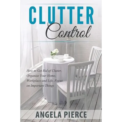Clutter Control: How to Get Rid of Clutter, Organize Your Home, Workplace and Life, Focus on Important Things - Paperback
