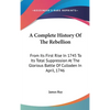 A Complete History Of The Rebellion: From Its First Rise In 1745 To Its Total Suppression At The Glorious Battle Of Culloden In April, 1746 - Hardcover