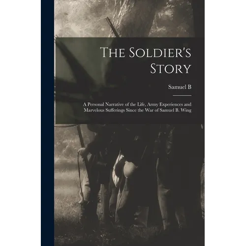 The Soldier's Story: A Personal Narrative of the Life, Army Experiences and Marvelous Sufferings Since the war of Samuel B. Wing - Paperback