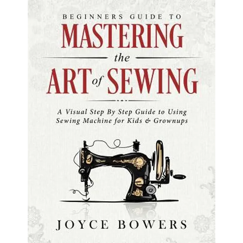 Beginners Guide to Mastering the Art of Sewing: A Visual Step By Step Guide to Using Sewing Machine for Kids & Grownups - Paperback