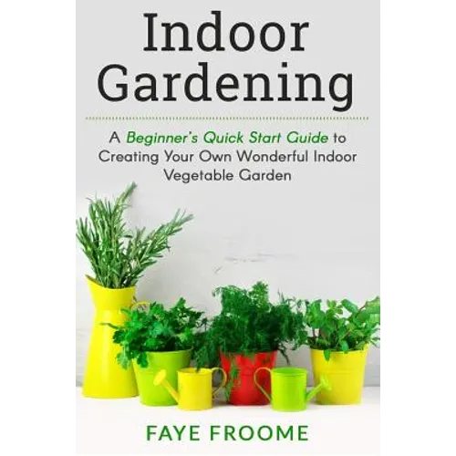 Indoor Gardening: A Beginner's Quick Start Guide to Creating Your Own Wonderful Indoor Vegetable Garden - Paperback