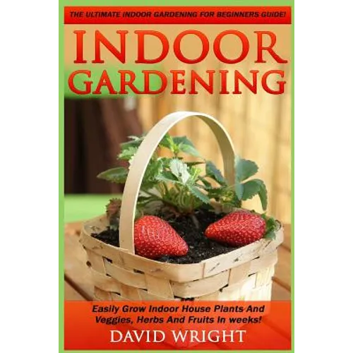 Indoor Gardening: The Ultimate Indoor Gardening For Beginners Guide! - Easily Grow Indoor House Plants And Veggies, Herbs, And Fruits In Weeks! - Paperback