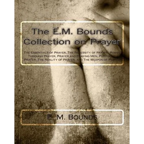 The E.M. Bounds Collection on Prayer: The Essentials of Prayer, The Necessity of Prayer, Power Through Prayer, Prayer and Praying Men, Purpose in Pray - Paperback