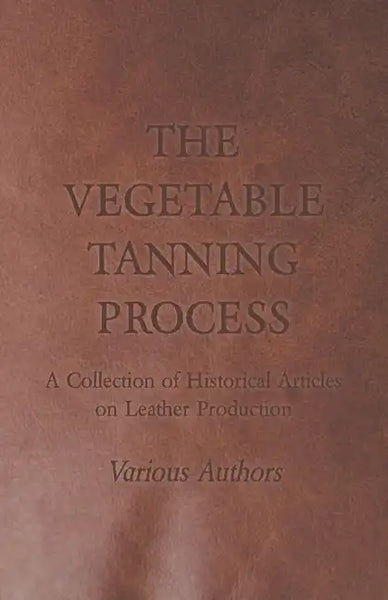 The Vegetable Tanning Process - A Collection of Historical Articles on Leather Production - Paperback