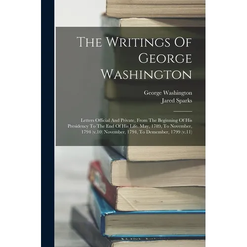 The Writings Of George Washington: Letters Official And Private, From The Beginning Of His Presidency To The End Of His Life. May, 1789, To November, - Paperback