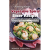 Amazing Vegetable Spiral Slicer Recipes: 51 Quick & Easy Veggie Spiral Recipes for the Busy Person Using a Vegetable Spiral Slicer - Paperback