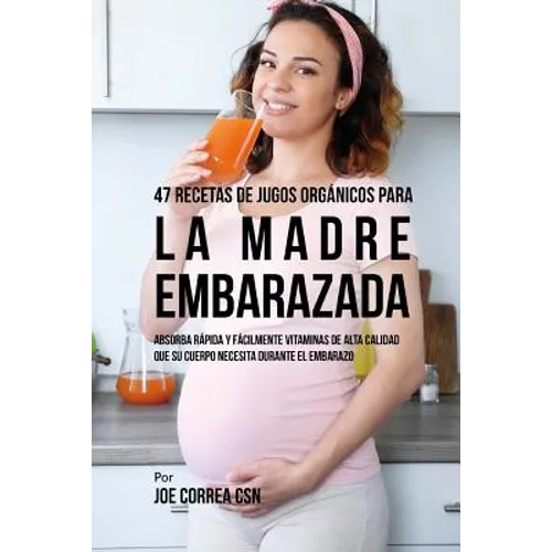 47 Recetas de Jugos Orgánicos Para la Madre Embarazada: Absorba Rápida y Fácilmente Ingredientes de Calidad Que su Cuerpo Necesita Durante el Embarazo - Paperback
