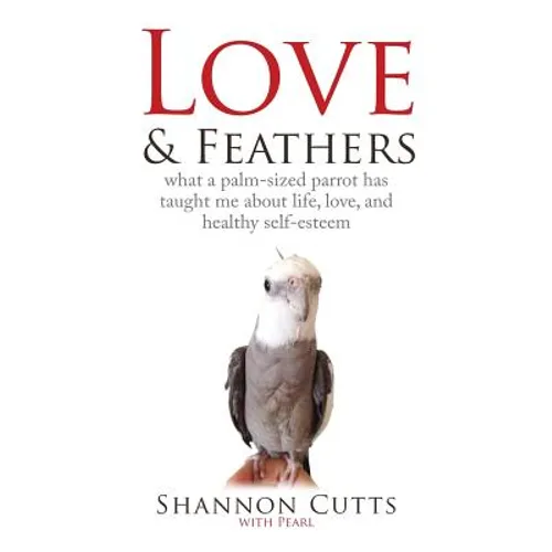 Love & Feathers: What a Palm-Sized Parrot Has Taught Me About Life, Love, and Healthy Self-Esteem - Paperback