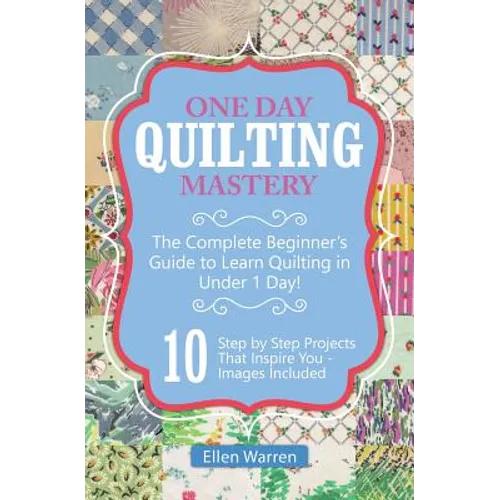 Quilting: One Day Quilting Mastery: The Complete Beginner's Guide to Learn Quilting in Under One Day -10 Step by Step Quilt Projects That Inspire You - Paperback