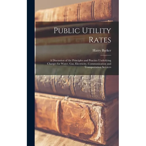 Public Utility Rates; a Discussion of the Principles and Practice Underlying Charges for Water, gas, Electricity, Communication and Transportation Ser - Hardcover