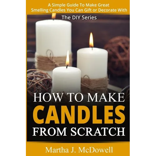 How To Make Candles From Scratch: : A Simple Guide To Make Great Smelling Candle You Can Gift or Decorate With - Paperback