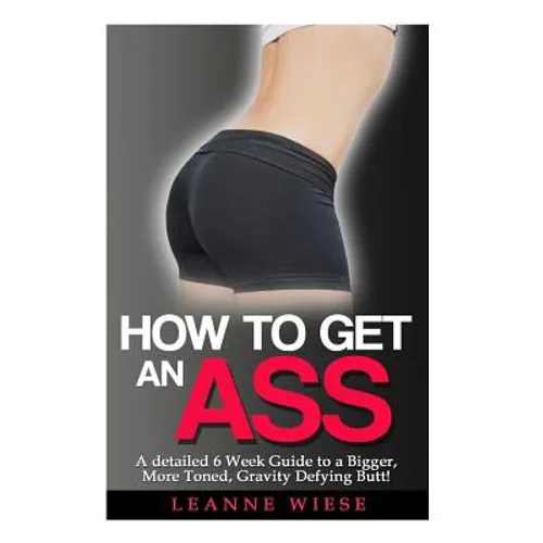 How to Get an Ass: A Detailed 6 Week Guide to a Bigger, More Toned, Gravity Defying Butt! - Paperback