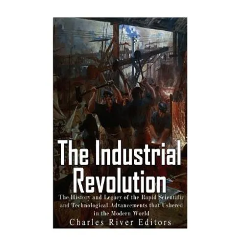 The Industrial Revolution: The History and Legacy of the Rapid Scientific and Technological Advancements that Ushered in the Modern World - Paperback