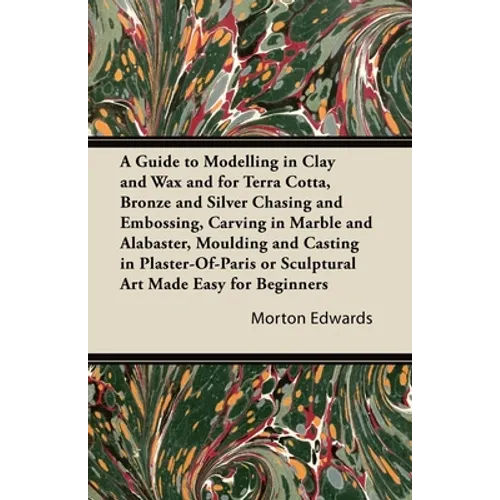 A Guide to Modelling in Clay and Wax: And for Terra Cotta, Bronze and Silver Chasing and Embossing, Carving in Marble and Alabaster, Moulding and Cast - Paperback