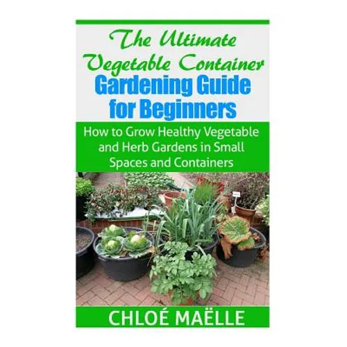 The Ultimate Vegetable Container Gardening Guide for Beginners: How to Grow Healthy Vegetables and Herb Gardens in Small Spaces and Containers - Paperback