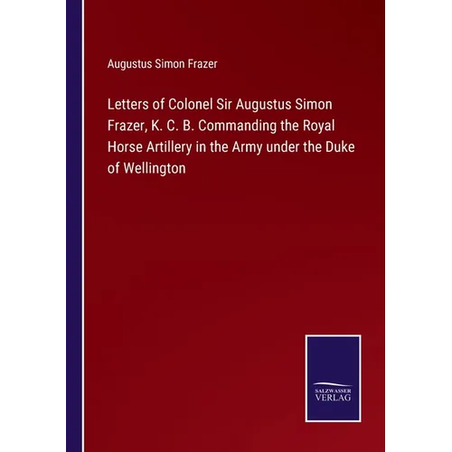 Letters of Colonel Sir Augustus Simon Frazer, K. C. B. Commanding the Royal Horse Artillery in the Army under the Duke of Wellington - Paperback