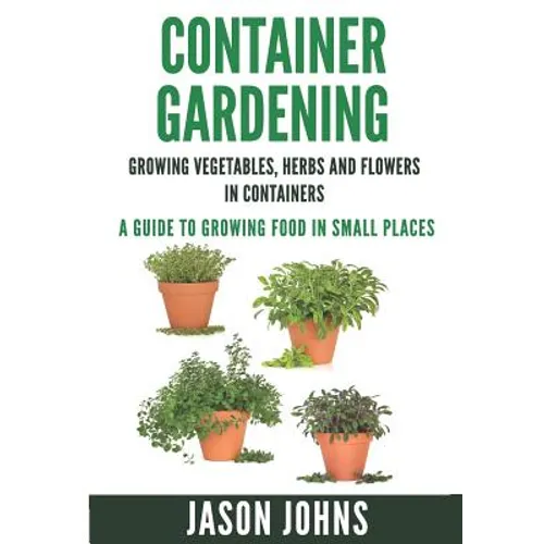 Container Gardening - Growing Vegetables, Herbs and Flowers in Containers: A Guide To Growing Food In Small Places - Paperback