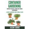 Container Gardening - Growing Vegetables, Herbs and Flowers in Containers: A Guide To Growing Food In Small Places - Paperback