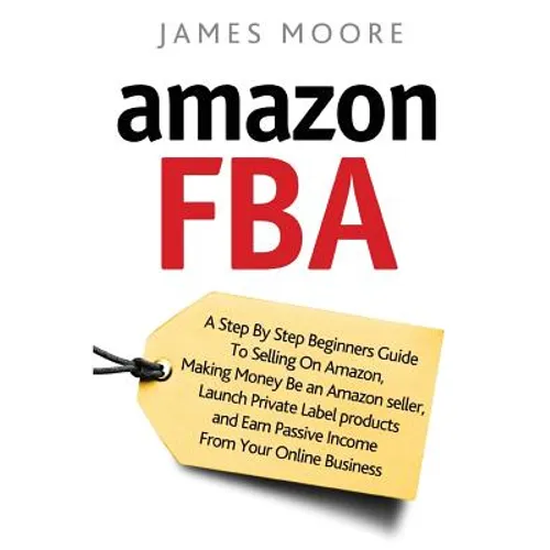 Amazon FBA: A Step by Step Beginner's Guide To Selling on Amazon, Making Money, Be an Amazon Seller, Launch Private Label Products - Paperback