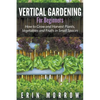 Vertical Gardening For Beginners: How to Grow and Harvest Plants, Vegetables and Fruits in Small Spaces - Paperback