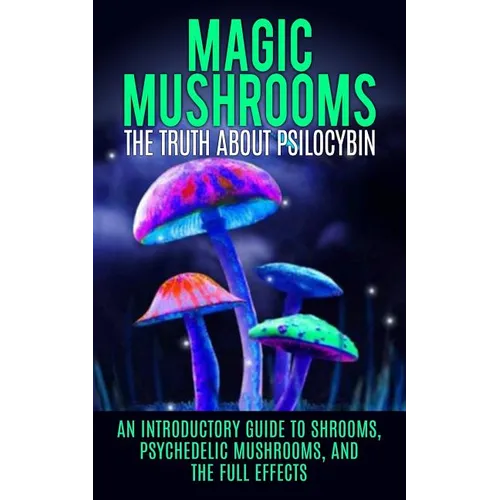 Magic Mushrooms: The Truth About Psilocybin: An Introductory Guide to Shrooms, Psychedelic Mushrooms, And The Full Effects - Paperback