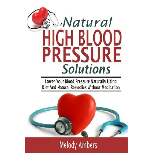 Natural High Blood Pressure Solutions: Lower Your Blood Pressure Naturally Using Diet And Natural Remedies Without Medication - Paperback