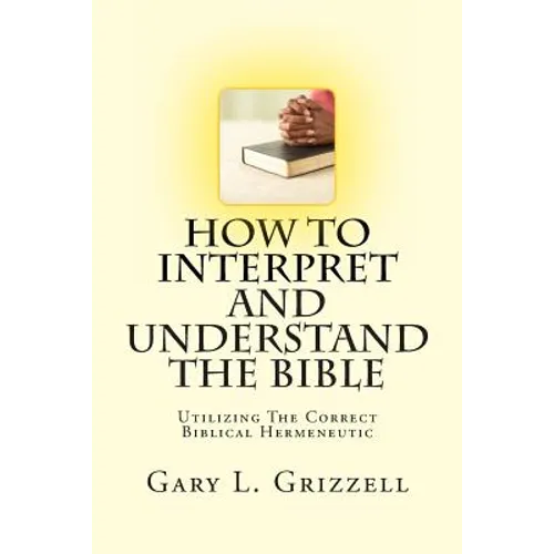 How To Interpret And Understand The Bible: Utilizing The Correct Biblical Hermeneutic - Paperback