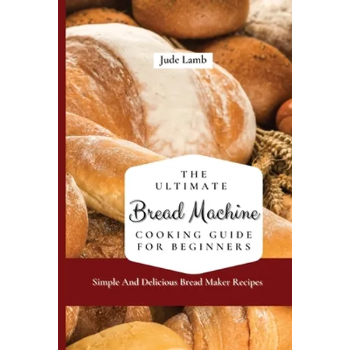 The Ultimate Bread Machine Cooking Guide For Beginners: Simple And Delicious Bread Maker Recipes - Paperback