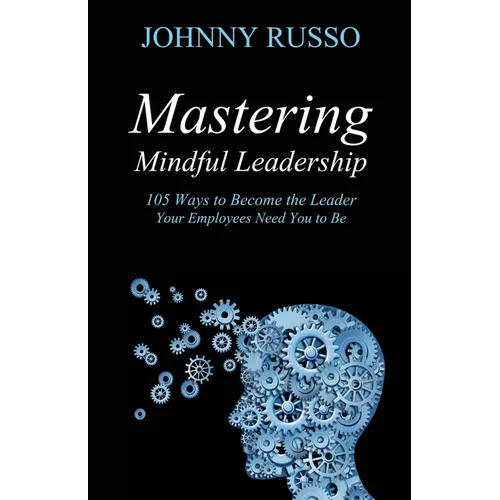 Mastering Mindful Leadership: 105 Ways to Become the Leader Your Employees Need You to Be - Paperback