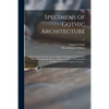 Specimens of Gothic Architecture; Selected From Various Ancient Edifices in England: Consisting of Plans, Elevations, Sections, and Parts at Large ... - Paperback