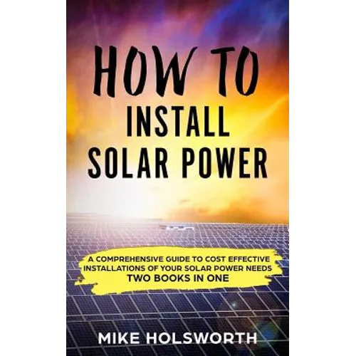 How to Install Solar Power: A Comprehensive Guide to Cost Effective Installations of Your Solar Power Needs (Two Books in One) - Paperback
