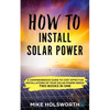 How to Install Solar Power: A Comprehensive Guide to Cost Effective Installations of Your Solar Power Needs (Two Books in One) - Paperback