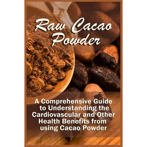 Raw Cacao Powder: A Comprehensive Guide to Understanding the Cardiovascular and Other Health Benefits from using Cacao Powder - Paperback